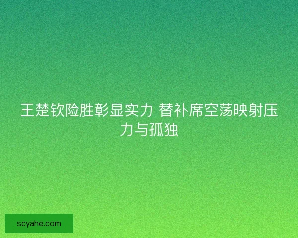 王楚钦险胜彰显实力 替补席空荡映射压力与孤独