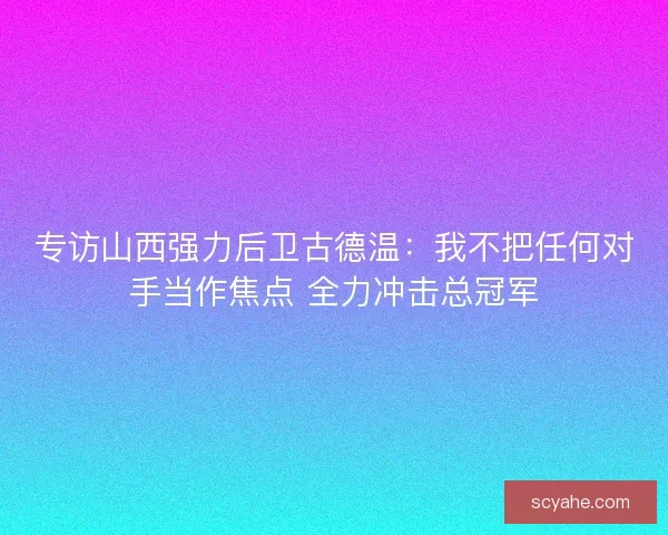 专访山西强力后卫古德温：我不把任何对手当作焦点 全力冲击总冠军